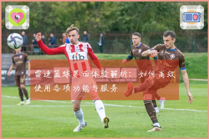 雷速篮球界面体验解析：如何高效使用各项功能与服务